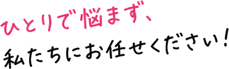 ひとりで悩まず、私たちにお任せください！